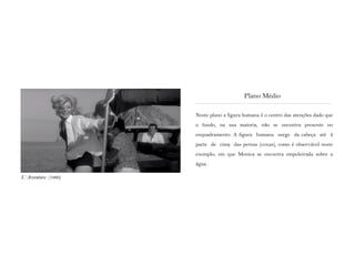 Neste plano a figura humana é o centro das atenções dado que
o fundo, na sua maioria, não se encontra presente no
enquadramento. A figura humana surge da cabeça até à
parte de cima das pernas (coxas), como é observável neste
exemplo, em que Monica se encontra empoleirada sobre a
água .
Plano Médio
L‘ Avventura (1960)
 