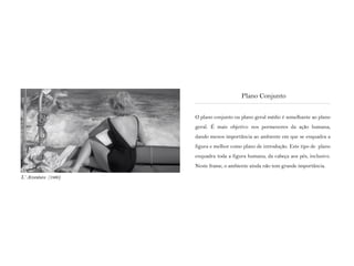 O plano conjunto ou plano geral médio é semelhante ao plano
geral. É mais objetivo nos pormenores da ação humana,
dando menos importância ao ambiente em que se enquadra a
figura e melhor como plano de introdução. Este tipo de plano
enquadra toda a figura humana, da cabeça aos pés, inclusive.
Neste frame, o ambiente ainda não tem grande importância.
Plano Conjunto
L‘ Avventura (1960)
 