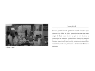 O plano geral é utilizado geralmente em três situações: para
situar a ação global do filme, para oferecer uma visão mais
ampla do local onde decorre a ação e para destacar a
personagem do ambiente que a envolve. Neste plano, a figura
humana surge completa, e inserida numa enorme quantidade
de ambiente, neste caso, revelando a divisão onde Monica se
encontra
Plano Geral
L‘ Eclisse (1962)
 