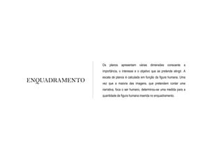 ENQUADRAMENTO
Os planos apresentam várias dimensões consoante a
importância, o interesse e o objetivo que se pretende atingir. A
escala de planos é calculada em função da figura humana. Uma
vez que a maioria das imagens, que pretendem contar uma
narrativa, foca o ser humano, determinou-se uma medida para a
quantidade de figura humana inserida no enquadramento.
 