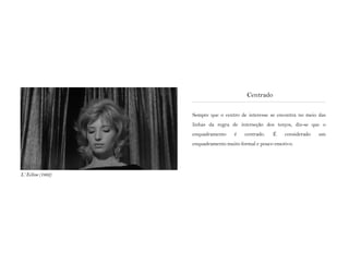 Sempre que o centro de interesse se encontra no meio das
linhas da regra de interseção dos terços, diz-se que o
enquadramento é centrado. É considerado um
enquadramento muito formal e pouco emotivo.
Centrado
L‘ Eclisse (1962)
 
