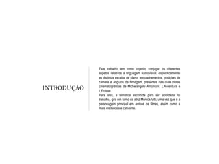 INTRODUÇÃO
Este trabalho tem como objetivo conjugar os diferentes
aspetos relativos à linguagem audiovisual, especificamente
as distintas escalas de plano, enquadramentos, posições de
câmara e ângulos de filmagem, presentes nas duas obras
cinematográficas de Michelangelo Antonioni: L’Avventura e
L’Eclisse.
Para isso, a temática escolhida para ser abordada no
trabalho, gira em torno da atriz Monica Vitti, uma vez que é a
personagem principal em ambos os filmes, assim como a
mais misteriosa e cativante.
 