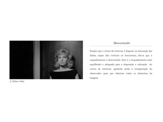Sempre que o centro de interesse é disposto na interseção das
linhas, sejam elas verticais ou horizontais, diz-se que o
enquadramento é descentrado. Este é o enquadramento mais
equilibrado e adequado para a disposição e colocação do
centro de interesse, apelando ainda à interpretação do
observador, para que relacione todos os elementos da
imagem.
Descentrado
L‘ Eclisse (1962)
 