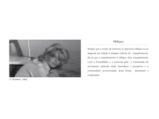 Sempre que o centro de interesse se apresenta oblíquo ou na
diagonal em relação à margem inferior do enquadramento,
diz-se que o enquadramento é oblíquo. Este enquadramento
evita a frontalidade, e é essencial para a transmissão de
movimento, podendo ainda intensificar a perspetiva e a
continuidade, acrescentando, desta forma, dinamismo à
composição.
Oblíquo
L‘ Avventura (1960)
 