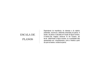 ESCALA DE
PLANOS
Dependendo da importância, do interesse e do objetivo
pretendido, recorre-se a diferentes dimensões de planos. A
escala de planos é calculada em função da figura humana.
A maioria das imagens centra-se no ser humano, daí
ter-se determinado a figura humana, ou a quantidade dela
apresentada num enquadramento, como a medida a partir
da qual se baseia a escala de planos.
 
