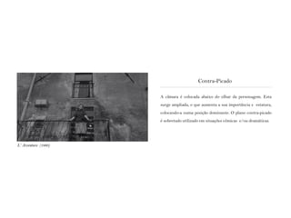 A câmara é colocada abaixo do olhar da personagem. Esta
surge ampliada, o que aumenta a sua importância e estatura,
colocando-a numa posição dominante. O plano contra-picado
é sobretudo utilizado em situações cómicas e/ou dramáticas.
Contra-Picado
L‘ Avventura (1960)
 