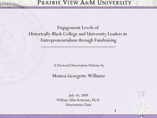 1
Engagement Levels of
Historically Black College and University Leaders in
Entrepreneurialism through Fundraising
______________________________________
A Doctoral Dissertation Defense by
Monica Georgette Williams
July 10, 2009
William Allan Kritsonis, Ph.D.
Dissertation Chair
 