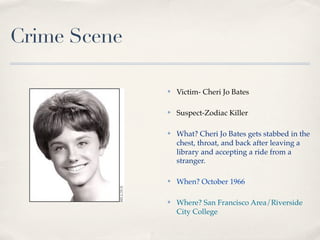 Crime Scene

              ✤   Victim- Cheri Jo Bates

              ✤   Suspect-Zodiac Killer

              ✤   What? Cheri Jo Bates gets stabbed in the
                  chest, throat, and back after leaving a
                  library and accepting a ride from a
                  stranger.

              ✤   When? October 1966

              ✤   Where? San Francisco Area/Riverside
                  City College
 