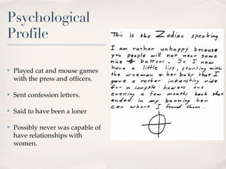 Psychological
Profile

✤   Played cat and mouse games
    with the press and ofﬁcers.

✤   Sent confession letters.

✤   Said to have been a loner

✤   Possibly never was capable of
    have relationships with
    women.
 