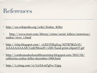 References

✤   http://en.wikipedia.org/wiki/Zodiac_Killer

✤     http://www.trutv.com/library/crime/serial_killers/notorious/
    zodiac/river_1.html

✤   http://4.bp.blogspot.com/_vGELVDEqZzg/SZTR7IKZzYI/
    AAAAAAAAAfI/GnJOSlosoJY/s320/hand-print-clipart17.gif

✤   http://castlesmadeofsandthenextstep.blogspot.com/2012/02/
    california-zodiac-killer-december-1968.html

✤   http://i.ytimg.com/vi/GsTd-nt7gFw/0.jpg
 