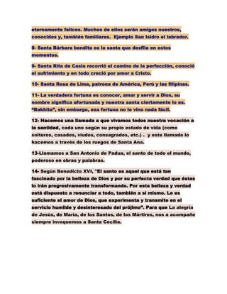eternamente felices. Muchos de ellos serán amigos nuestros,
conocidos y, también familiares. Ejemplo San Isidro el labrador.
8- Santa Bárbara bendita es la santa que desfila en estos
momentos.
9- Santa Rita de Casia recorrió el camino de la perfección, conoció
el sufrimiento y en todo creció por amor a Cristo.
10- Santa Rosa de Lima, patrona de América, Perú y las filipinas.
11- La verdadera fortuna es conocer, amar y servir a Dios, su
nombre significa afortunada y nuestra santa ciertamente lo es.
“Bakhita”, sin embargo, esa fortuna no le vino nada fácil.
12- Hacemos una llamada a que vivamos todos nuestra vocación a
la santidad, cada uno según su propio estado de vida (como
solteros, casados, viudos, consagrados, etc.) . y este llamado lo
hacemos a través de los ruegos de Santa Ana.
13-Llamamos a San Antonio de Padua, el santo de todo el mundo,
poderoso en obras y palabras.
14- Según Benedicto XVI, "El santo es aquel que está tan
fascinado por la belleza de Dios y por su perfecta verdad que éstas
lo irán progresivamente transformando. Por esta belleza y verdad
está dispuesto a renunciar a todo, también a sí mismo. Le es
suficiente el amor de Dios, que experimenta y transmite en el
servicio humilde y desinteresado del prójimo”. Para que La alegría
de Jesús, de María, de los Santos, de los Mártires, nos a acompañe
siempre invoquemos a Santa Cecilia.
 