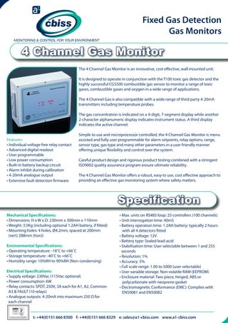 Fixed Gas Detection
Gas Monitors

4 Channel Gas Monitor
The 4 Channel Gas Monitor is an innovative, cost effective, wall mounted unit.
It is designed to operate in conjunction with the T100 toxic gas detector and the
highly successful CGS500 combustible gas sensor to monitor a range of toxic
gases, combustible gases and oxygen in a wide range of applications.
The 4 Channel Gas is also compatible with a wide range of third party 4-20mA
transmitters including temperature probes.
The gas concentration is indicated on a 4-digit, 7-segment display while another
2-character alphanumeric display indicates instrument status. A third display
indicates the active channel.
Features:
• Individual voltage free relay contact
• Advanced digital readout
• User programmable
• Low power consumption
• Built-in battery backup circuit
• Alarm inhibit during calibration
• 4-20mA analogue output
• Extensive fault detection firmware

Simple to use and microprocessor controlled, the 4 Channel Gas Monitor is menu
assisted and fully user programmable for alarm setpoints, relay options, range,
sensor type, gas type and many other parameters in a user friendly manner
offering unique flexibility and control over the system.
Careful product design and rigorous product testing combined with a stringent
ISO9002 quality assurance program ensure ultimate reliability.
The 4 Channel Gas Monitor offers a robust, easy to use, cost effective approach to
providing an effective gas monitoring system where safety matters.

Specification
Mechanical Specifications:
• Dimensions: H x W x D: 230mm x 300mm x 110mm
• Weight: 3.5Kg (including optional 1.2AH battery, if fitted)
• Mounting holes: 4 holes, Ø4.2mm, spaced at 200mm 	 	
(vert) 288mm (horz)
Environmental Specifications:
• Operating temperature: -18˚C to +66˚C
• Storage temperature: -40˚C to +66˚C
• Humidity range: 10%RH to 90%RH (Non-condensing)
Electrical Specifications:
• Supply voltage: 230Vac (115Vac optional)
• Power consumption: 6W
• Relay contacts: SPDT, 250V, 3A each for A1, A2, Common 	
A3 & FAULT (10 relays)
• Analogue outputs: 4-20mA into maximum 250 Ω for 		
each channel
026

Certificate Number 996QM8001

• Max. units on RS485 loop: 25 controllers (100 channels)
• Unit interrogation time: 40mS
• Battery operation time: 1.2AH battery: typically 2 hours 	
with all 4 detectors fitted
• Battery voltage: 12V
• Battery type: Sealed lead-acid
• Stabilisation time: User selectable between 1 and 255 	 	
seconds
• Resolution: 1%
• Accuracy: 5%
• Full scale range: 1.00 to 5000 (user selectable)
• User variable storage: Non-volatile RAM (EEPROM)
• Enclosure material: Two-piece, hinged, ABS or 	 	
	
polycarbonate with neoprene gasket
• Electromagnetic Conformance (EMC): Complies with 	 	
EN50081 and EN50082

t: +44(0)151 666 8300 f: +44(0)151 666 8329 e: sales@a1-cbiss.com www.a1-cbiss.com

 