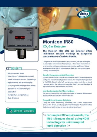 Monicon IR80
CO 2 Gas Detector
The Monicon IR80 CO2 gas detector offers
immediate, reliable warnings to dangerous
concentrations of carbon dioxide.
Using an NDIR (non dispersive infra red) gas sensor, the IR80 is designed
to present the convenience of operating as a stand alone instrument or
in conjunction with a controller, dependant on the application. Typical
applications of the IR80 include breweries, food processing, mushroom
farming and laboratories.

KEYBENEFITS
• Microprocessor based
• ”One Person” calibration and stand

	

	

alone operation ensures cost savings

• Alphanumeric dot-matrix display
• User programmable operation allows

	

Simple, Computer-assisted Operation
Housed in an attractive, compact enclosure the IR80 CO2 detector can be
configured and calibrated by just one person. The simple button operation
of the IR080 allows it to be fully user programmable whilst the on-board
computer assists the calibration - meaning there’s no need for physical
adjustment during the calibration procedure.

detector to be tailored to your

• Temperature compensation
• Dual detectors

User Customisation for Alarm Settings
The gas concentration is indicated on a rugged 8-character alphanumeric
display which also indicates instrument status

Project Driven, Bespoke Solutions
Using our expert engineering knowledge, the a1-cbiss project team
produce the design, specify equipment and integrate the system before
it’s delivered to site by our service and maintenance team

“

For simple CO2 requirements, the
IR80 is leagues ahead, using NDIR
technology for uninterrupted,
rapid detection

“

application

 