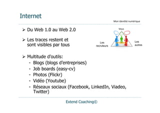 Internet
                                                   Mon	
  iden(té	
  numérique


  Du Web 1.0 au Web 2.0                                Vous	
  



  Les traces restent et                 Les                            Les
                                                     INTERNET	
  
   sont visibles par tous             recruteurs                        autres



  Multitude d’outils:
   -  Blogs (blogs d’entreprises)
   -  Job boards (easy-cv)
   -  Photos (Flickr)
   -  Vidéo (Youtube)
   -  Réseaux sociaux (Facebook, LinkedIn, Viadeo,
      Twitter)

                       Extend Coaching©
 