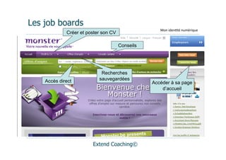 Les job boards
                                                    Mon	
  iden(té	
  numérique
             Créer et poster son CV

                                      Conseils




                            Recherches
    Accès direct           sauvegardées
                                                 Accéder à sa page
                                                     d’accueil




                        Extend Coaching©
 