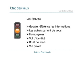 Etat des lieux
                                     Mon	
  iden(té	
  numérique




            Les risques:

             Google référence les informations
             Les autres parlent de vous
             Homonymes
             Vol d’identité
             Bruit de fond
             Vie privée

                  Extend Coaching©
 