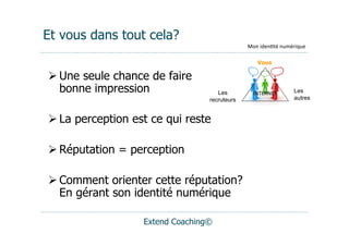 Et vous dans tout cela?
                                              Mon	
  iden(té	
  numérique

                                                  Vous

 Une seule chance de faire
  bonne impression                  Les         INTERNET	
         Les
                                 recruteurs                        autres


 La perception est ce qui reste

 Réputation = perception

 Comment orienter cette réputation?
  En gérant son identité numérique

                  Extend Coaching©
 