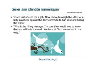 Gérer son identité numérique?
                                                    Mon	
  iden(té	
  numérique


  "Cisco just offered me a job! Now I have to weigh the utility of a
   fatty paycheck against the daily commute to San Jose and hating
   the work.”
  "Who is the hiring manager. I’m sure they would love to know
   that you will hate the work. We here at Cisco are versed in the
   web."




                          Extend Coaching©
 