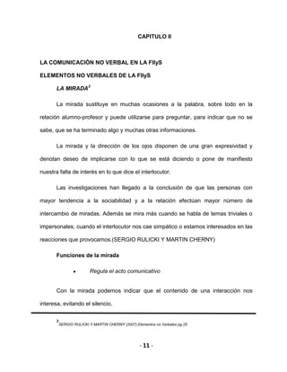 - 11 -
CAPITULO II
LA COMUNICACIÓN NO VERBAL EN LA FIIyS
ELEMENTOS NO VERBALES DE LA FIIyS
LA MIRADA3
La mirada sustituye en muchas ocasiones a la palabra, sobre todo en la
relación alumno-profesor y puede utilizarse para preguntar, para indicar que no se
sabe, que se ha terminado algo y muchas otras informaciones.
La mirada y la dirección de los ojos disponen de una gran expresividad y
denotan deseo de implicarse con lo que se está diciendo o pone de manifiesto
nuestra falta de interés en lo que dice el interlocutor.
Las investigaciones han llegado a la conclusión de que las personas con
mayor tendencia a la sociabilidad y a la relación efectúan mayor número de
intercambio de miradas. Además se mira más cuando se habla de temas triviales o
impersonales, cuando el interlocutor nos cae simpático o estamos interesados en las
reacciones que provocamos.(SERGIO RULICKI Y MARTIN CHERNY)
Funciones de la mirada
Regula el acto comunicativo
Con la mirada podemos indicar que el contenido de una interacción nos
interesa, evitando el silencio.
3
SERGIO RULICKI Y MARTIN CHERNY (2007).Elementos no Verbales pg.25
 
