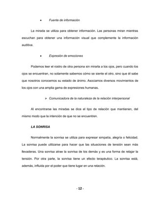 - 12 -
Fuente de información
La mirada se utiliza para obtener información. Las personas miran mientras
escuchan para obtener una información visual que complemente la información
auditiva.
Expresión de emociones
Podemos leer el rostro de otra persona sin mirarla a los ojos, pero cuando los
ojos se encuentran, no solamente sabemos cómo se siente el otro, sino que él sabe
que nosotros conocemos su estado de ánimo. Asociamos diversos movimientos de
los ojos con una amplia gama de expresiones humanas.
 Comunicadora de la naturaleza de la relación interpersonal
Al encontrarse las miradas se dice el tipo de relación que mantienen, del
mismo modo que la intención de que no se encuentren.
LA SONRISA
Normalmente la sonrisa se utiliza para expresar simpatía, alegría o felicidad.
La sonrisa puede utilizarse para hacer que las situaciones de tensión sean más
llevaderas. Una sonrisa atrae la sonrisa de los demás y es una forma de relajar la
tensión. Por otra parte, la sonrisa tiene un efecto terapéutico. La sonrisa está,
además, influida por el poder que tiene lugar en una relación.
 
