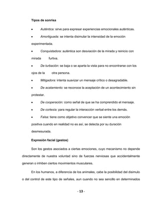 - 13 -
Tipos de sonrisa
Auténtica: sirve para expresar experiencias emocionales auténticas.
Amortiguada: se intenta disimular la intensidad de la emoción
experimentada.
Conquistadora: auténtica son desviación de la mirada y reinicio con
mirada furtiva.
De turbación: se baja o se aparta la vista para no encontrarse con los
ojos de la otra persona.
Mitigadora: intenta suavizar un mensaje crítico o desagradable.
De acatamiento: se reconoce la aceptación de un acontecimiento sin
protestar.
De cooperación: como señal de que se ha comprendido el mensaje.
De cortesía: para regular la interacción verbal entre los demás.
Falsa: tiene como objetivo convencer que se siente una emoción
positiva cuando en realidad no es así, se detecta por su duración
desmesurada.
Expresión facial (gestos)
Son los gestos asociados a ciertas emociones, cuyo mecanismo no depende
directamente de nuestra voluntad sino de fuerzas nerviosas que accidentalmente
generan o inhiben ciertos movimientos musculares.
En los humanos, a diferencia de los animales, cabe la posibilidad del disimulo
o del control de este tipo de señales, aun cuando no sea sencillo en determinados
 