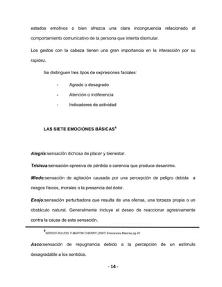 - 14 -
estados emotivos o bien ofrezca una clara incongruencia relacionado al
comportamiento comunicativo de la persona que intenta disimular.
Los gestos con la cabeza tienen una gran importancia en la interacción por su
rapidez.
Se distinguen tres tipos de expresiones faciales:
- Agrado o desagrado
- Atención o indiferencia
- Indicadores de actividad
LAS SIETE EMOCIONES BÁSICAS4
Alegría:sensación dichosa de placer y bienestar.
Tristeza:sensación opresiva de pérdida o carencia que produce desanimo.
Miedo:sensación de agitación causada por una percepción de peligro debida a
riesgos físicos, morales o la presencia del dolor.
Enojo:sensación perturbadora que resulta de una ofensa, una torpeza propia o un
obstáculo natural. Generalmente incluye el deseo de reaccionar agresivamente
contra la causa de esta sensación.
4
SERGIO RULICKI Y MARTIN CHERNY (2007) Emociones Básicas pg.42
Asco:sensación de repugnancia debido a la percepción de un estímulo
desagradable a los sentidos.
 