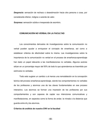 - 15 -
Desprecio: sensación de rechazo o desestimación hacia otra persona o cosa, por
considerarla inferior, indigna o carente de valor.
Sorpresa: sensación súbita e inesperada de asombro.
COMUNICACIÓN NO VERBAL EN LA FACULTAD
Los conocimientos derivados de investigaciones sobre la comunicación no
verbal pueden ayudar a enriquecer el concepto de enseñanza, así como a
establecer criterios de efectividad sobre la misma. Las investigaciones sobre la
importancia de la comunicación no verbal en el proceso de enseñanza-aprendizaje
han dado un papel relevante a las manifestaciones no verbales. Algunos autores
sitúan en un porcentaje mayor del 50% de todo lo que aprendemos es trasmitido por
estímulos no verbales.
Todo esto sugiere un cambio o al menos una remodelación en la concepción
teórica del proceso enseñanza-aprendizaje, siendo los comportamientos no verbales
de los profesores y alumnos una de las claves fundamentales en ese proceso
interactivo. Los alumnos se forman una impresión de los profesores por sus
comportamientos y son capaces de captar sus intenciones comunicativas y
manifestaciones, en aspectos como la forma de andar, la mirada o la distancia que
guarda entre él y los alumnos.
Criterios de análisis de nuestra CNV en la facultad
 
