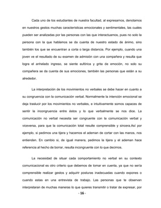 - 16 -
Cada uno de los estudiantes de nuestra facultad, al expresarnos, denotamos
en nuestros gestos muchas características emocionales y sentimentales, las cuales
pueden ser analizadas por las personas con las que interactuamos, pues no solo la
persona con la que hablamos se da cuenta de nuestro estado de ánimo, sino
también los que se encuentran a corta o larga distancia. Por ejemplo, cuando una
joven ve el resultado de su examen de admisión con una compañera y resulta que
logra el anhelado ingreso, se siente eufórica y grita de emoción, no solo su
compañera se da cuenta de sus emociones, también las personas que están a su
alrededor.
La interpretación de los movimientos no verbales se debe hacer en cuanto a
su congruencia con la comunicación verbal. Normalmente la intención emocional se
deja traslucir por los movimientos no verbales, e intuitivamente somos capaces de
sentir la incongruencia entre éstos y lo que verbalmente se nos dice. La
comunicación no verbal necesita ser congruente con la comunicación verbal y
viceversa, para que la comunicación total resulte comprensible y sincera.Así por
ejemplo, si pedimos una tijera y hacemos el ademan de cortar con las manos, nos
entienden. En cambio si, de igual manera, pedimos la tijera y el ademan hace
referencia al hecho de borrar, resulta incongruente con lo que decimos.
La necesidad de situar cada comportamiento no verbal en su contexto
comunicacional es otro criterio que debemos de tomar en cuenta, ya que no sería
comprensible realizar gestos y adquirir posturas inadecuadas cuando expones o
cuando estas en una entrevista de trabajo. Las personas que te observan
interpretaran de muchas maneras lo que quieres transmitir o tratar de expresar, por
 