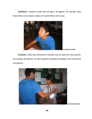 - 18 -
Oculésico.- cuando se está harto de algo o de alguien. Por ejemplo, mirar
hacia arriba a una esquina y dejar ver la parte blanca de los ojos.
FOTOGRAFIA PROPIA
Contacto.- actos para demostrar la empatía que se siente por otra persona,
como gestos de afiliación. Un claro ejemplo es palmear la espalda o los hombros de
una persona.
FOTOGRAFIA PROPIA
 