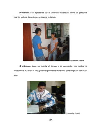- 19 -
Proxémico.- se representa por la distancia establecida entre las personas
cuando se trata de un tema, se dialoga o discute.
FOTOGRAFIA PROPIA
Cronémico.- toma en cuenta al tiempo y se demuestra con gestos de
impaciencia. Al mirar el reloj y/o estar pendiente de la hora para empezar o finalizar
algo.
FOTOGRAFIA PROPIA
 