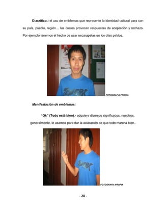 - 20 -
Diacrítico.- el uso de emblemas que represente la identidad cultural para con
su país, pueblo, región… las cuales provocan respuestas de aceptación y rechazo.
Por ejemplo tenemos el hecho de usar escarapelas en los días patrios.
FOTOGRAFIA PROPIA
Manifestación de emblemas:
“Ok” (Todo está bien).- adquiere diversos significados, nosotros,
generalmente, lo usamos para dar la aclaración de que todo marcha bien..
FOTOGRAFIA PROPIA
 