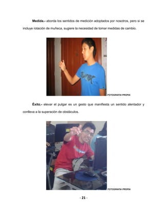 - 21 -
Medida.- aborda los sentidos de medición adoptados por nosotros, pero si se
incluye rotación de muñeca, sugiere la necesidad de tomar medidas de cambio.
FOTOGRAFIA PROPIA
Éxito.- elevar el pulgar es un gesto que manifiesta un sentido alentador y
conlleva a la superación de obstáculos.
FOTOGRAFIA PROPIA
 
