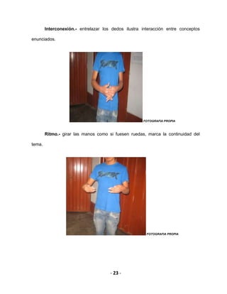 - 23 -
Interconexión.- entrelazar los dedos ilustra interacción entre conceptos
enunciados.
FOTOGRAFIA PROPIA
Ritmo.- girar las manos como si fuesen ruedas, marca la continuidad del
tema.
FOTOGRAFIA PROPIA
 
