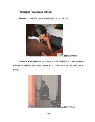 - 24 -
Reguladores y adaptadores sociales:
Tensión.- morderse el pulgar o llevarse los dedos a la boca.
FOTOGRAFIA PROPIA
Llamar la atención.- levantar el dedo a la altura de los ojos, en ocasiones
sosteniendo algo con las manos, ayuda en la conversación para el pedido de la
palabra.
FOTOGRAFIA PROPIA
 