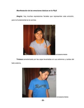 - 26 -
Manifestación de las emociones básicas en la FIIyS
Alegría: hay muchas expresiones faciales que representan esta emoción,
pero la fundamental es la sonrisa.
FOTOGRAFIA PROPIA
Tristeza:caracterizada por las cejas levantadas en sus extremos y caídas del
lado externo.
FOTOGRAFIA PROPIA
 
