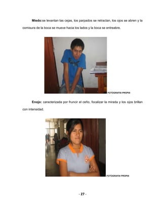 - 27 -
Miedo:se levantan las cejas, los parpados se retractan, los ojos se abren y la
comisura de la boca se mueve hacia los lados y la boca se entreabre.
FOTOGRAFIA PROPIA
Enojo: caracterizada por fruncir el ceño, focalizar la mirada y los ojos brillan
con intensidad.
FOTOGRAFIA PROPIA
 