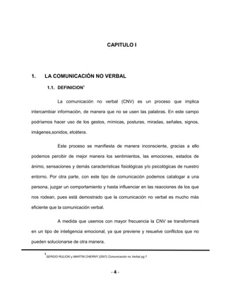 - 4 -
CAPITULO I
1. LA COMUNICACIÓN NO VERBAL
1.1. DEFINICION1
La comunicación no verbal (CNV) es un proceso que implica
intercambiar información, de manera que no se usen las palabras. En este campo
podríamos hacer uso de los gestos, mímicas, posturas, miradas, señales, signos,
imágenes,sonidos, etcétera.
Este proceso se manifiesta de manera inconsciente, gracias a ello
podemos percibir de mejor manera los sentimientos, las emociones, estados de
ánimo, sensaciones y demás características fisiológicas y/o psicológicas de nuestro
entorno. Por otra parte, con este tipo de comunicación podemos catalogar a una
persona, juzgar un comportamiento y hasta influenciar en las reacciones de los que
nos rodean, pues está demostrado que la comunicación no verbal es mucho más
eficiente que la comunicación verbal.
A medida que usemos con mayor frecuencia la CNV se transformará
en un tipo de inteligencia emocional, ya que previene y resuelve conflictos que no
pueden solucionarse de otra manera.
1
SERGIO RULICKI y MARTIN CHERNY (2007).Comunicación no Verbal pg.7
 