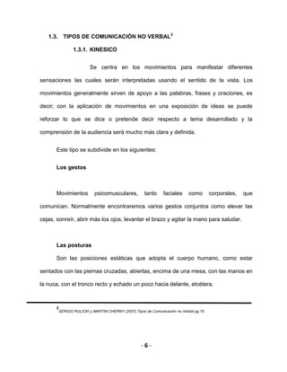 - 6 -
1.3. TIPOS DE COMUNICACIÓN NO VERBAL2
1.3.1. KINESICO
Se centra en los movimientos para manifestar diferentes
sensaciones las cuales serán interpretadas usando el sentido de la vista. Los
movimientos generalmente sirven de apoyo a las palabras, frases y oraciones, es
decir; con la aplicación de movimientos en una exposición de ideas se puede
reforzar lo que se dice o pretende decir respecto a tema desarrollado y la
comprensión de la audiencia será mucho más clara y definida.
Este tipo se subdivide en los siguientes:
Los gestos
Movimientos psicomusculares, tanto faciales como corporales, que
comunican. Normalmente encontraremos varios gestos conjuntos como elevar las
cejas, sonreír, abrir más los ojos, levantar el brazo y agitar la mano para saludar.
Las posturas
Son las posiciones estáticas que adopta el cuerpo humano, como estar
sentados con las piernas cruzadas, abiertas, encima de una mesa, con las manos en
la nuca, con el tronco recto y echado un poco hacia delante, etcétera.
2
SERGIO RULICKI y MARTIN CHERNY (2007).Tipos de Comunicación no Verbal pg.15
 