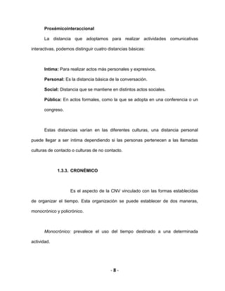 - 8 -
Proxémicointeraccional
La distancia que adoptamos para realizar actividades comunicativas
interactivas, podemos distinguir cuatro distancias básicas:
Intima: Para realizar actos más personales y expresivos.
Personal: Es la distancia básica de la conversación.
Social: Distancia que se mantiene en distintos actos sociales.
Pública: En actos formales, como la que se adopta en una conferencia o un
congreso.
Estas distancias varían en las diferentes culturas, una distancia personal
puede llegar a ser íntima dependiendo si las personas pertenecen a las llamadas
culturas de contacto o culturas de no contacto.
1.3.3. CRONÉMICO
Es el aspecto de la CNV vinculado con las formas establecidas
de organizar el tiempo. Esta organización se puede establecer de dos maneras,
monocrónico y policrónico.
Monocrónico: prevalece el uso del tiempo destinado a una determinada
actividad.
 