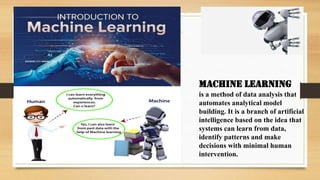 Machine learning
is a method of data analysis that
automates analytical model
building. It is a branch of artificial
intelligence based on the idea that
systems can learn from data,
identify patterns and make
decisions with minimal human
intervention.
 