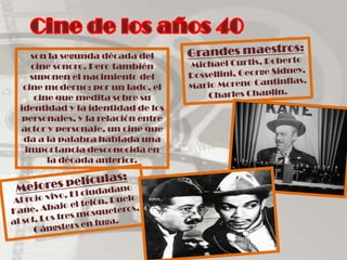 Cine de los años 40Grandes maestros: Michael Curtis, Roberto Rossellini, George Sidney, Mario Moreno Cantinflas, Charles Chaplin. son la segunda década del cine sonoro. Pero también suponen el nacimiento del cine moderno: por un lado, el cine que medita sobre su identidad y la identidad de los personajes, y la relación entre actor y personaje, un cine que da a la palabra hablada una importancia desconocida en la década anterior.Mejores películas:Al rojo vivo, El ciudadano Kane, Abajo el telón, Duelo al sol, Los tres mosqueteros, Gángsters en fuga.