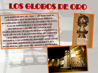LOS GLOBOS DE OROson galardones de cine y de televisión  otorgados por la prensa extranjera acreditada en Hollywood, creados en 1944. Las nominaciones y los premios se deciden por medio de votaciones realizadas por los periodistas extranjeros en Hollywood. Las ceremonias de entrega son diferentes a las de los otros dos premios, y se celebran durante una cena a la que asisten los nominados y los periodistas, además de algunos invitados.