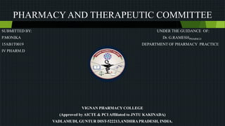 PHARMACY AND THERAPEUTIC COMMITTEE
SUBMITTED BY: UNDER THE GUIDANCE OF:
P.MONIKA Dr. G.RAMESHPHARM.D
15AB1T0019 DEPARTMENT OF PHARMACY PRACTICE
IV PHARM.D
VIGNAN PHARMACY COLLEGE
(Approved by AICTE & PCI Affiliated to JNTU KAKINADA)
VADLAMUDI, GUNTUR DIST-522213,ANDHRA PRADESH, INDIA.
 