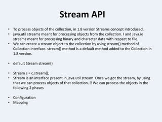 Stream API
• To process objects of the collection, in 1.8 version Streams concept introduced.
• java.util streams meant for processing objects from the collection. I and Java.io
streams meant for processing binary and character data with respect to file.
• We can create a stream object to the collection by using stream() method of
Collection interface. stream() method is a default method added to the Collection in
1.8 version.
• default Stream stream()
• Stream s = c.stream();
• Stream is an interface present in java.util.stream. Once we got the stream, by using
that we can process objects of that collection. We can process the objects in the
following 2 phases
• Configuration
• Mapping
 