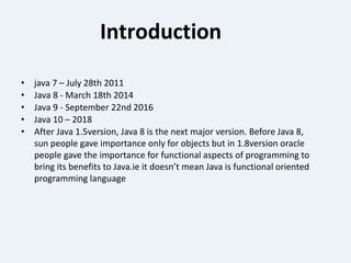 Introduction
• java 7 – July 28th 2011
• Java 8 - March 18th 2014
• Java 9 - September 22nd 2016
• Java 10 – 2018
• After Java 1.5version, Java 8 is the next major version. Before Java 8,
sun people gave importance only for objects but in 1.8version oracle
people gave the importance for functional aspects of programming to
bring its benefits to Java.ie it doesn’t mean Java is functional oriented
programming language
 