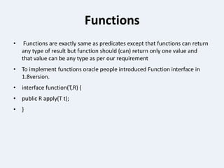 Functions
• Functions are exactly same as predicates except that functions can return
any type of result but function should (can) return only one value and
that value can be any type as per our requirement
• To implement functions oracle people introduced Function interface in
1.8version.
• interface function(T,R) {
• public R apply(T t);
• }
 