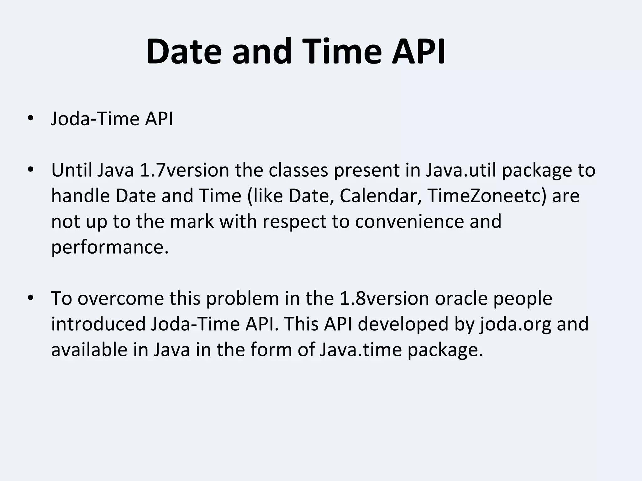 Date and Time API
• Joda-Time API
• Until Java 1.7version the classes present in Java.util package to
handle Date and Time (like Date, Calendar, TimeZoneetc) are
not up to the mark with respect to convenience and
performance.
• To overcome this problem in the 1.8version oracle people
introduced Joda-Time API. This API developed by joda.org and
available in Java in the form of Java.time package.
 