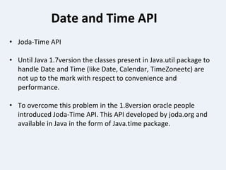 Date and Time API
• Joda-Time API
• Until Java 1.7version the classes present in Java.util package to
handle Date and Time (like Date, Calendar, TimeZoneetc) are
not up to the mark with respect to convenience and
performance.
• To overcome this problem in the 1.8version oracle people
introduced Joda-Time API. This API developed by joda.org and
available in Java in the form of Java.time package.
 