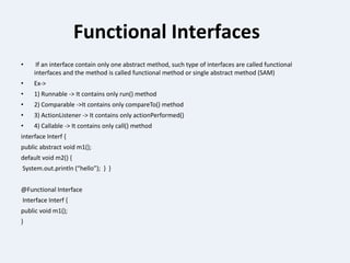 Functional Interfaces
• If an interface contain only one abstract method, such type of interfaces are called functional
interfaces and the method is called functional method or single abstract method (SAM)
• Ex->
• 1) Runnable -> It contains only run() method
• 2) Comparable ->It contains only compareTo() method
• 3) ActionListener -> It contains only actionPerformed()
• 4) Callable -> It contains only call() method
interface Interf {
public abstract void m1();
default void m2() {
System.out.println (“hello”); } }
@Functional Interface
Interface Interf {
public void m1();
}
 