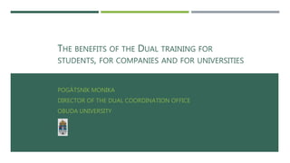 THE BENEFITS OF THE DUAL TRAINING FOR
STUDENTS, FOR COMPANIES AND FOR UNIVERSITIES
POGÁTSNIK MONIKA
DIRECTOR OF THE DUAL COORDINATION OFFICE
OBUDA UNIVERSITY
 